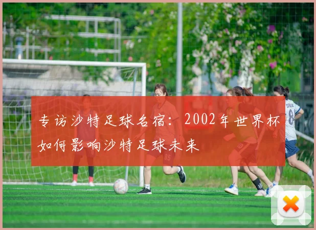 专访沙特足球名宿：2002年世界杯如何影响沙特足球未来