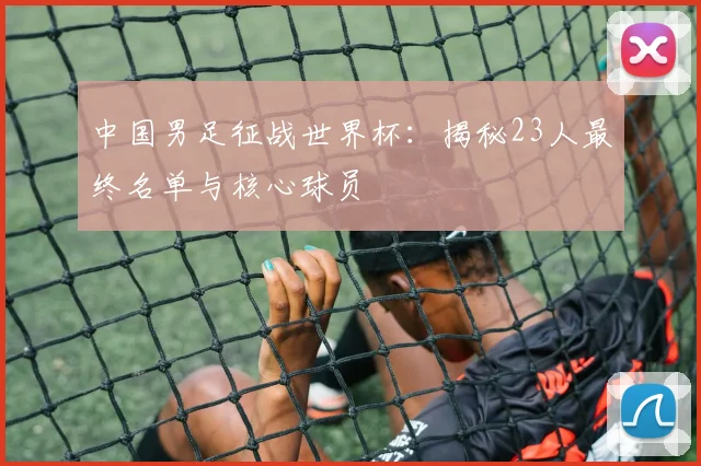 中国男足征战世界杯：揭秘23人最终名单与核心球员