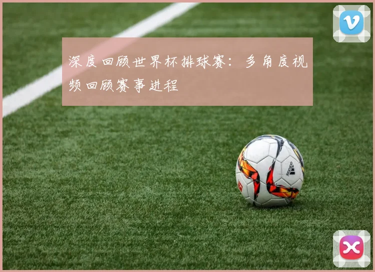深度回顾世界杯排球赛：多角度视频回顾赛事进程