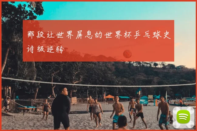 那段让世界屏息的世界杯乒乓球史诗级逆转
