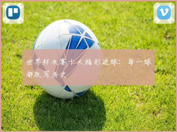 世界杯决赛十大精彩进球:每一球都改写历史