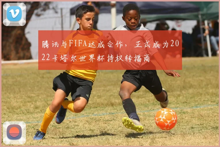 腾讯与FIFA达成合作,正式成为2022卡塔尔世界杯持权转播商
