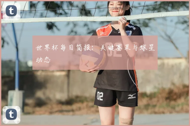 世界杯每日简报:关键赛果与球星动态