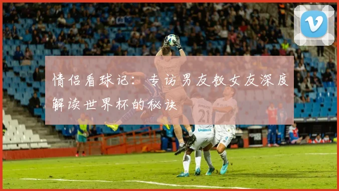 情侣看球记：专访男友教女友深度解读世界杯的秘诀