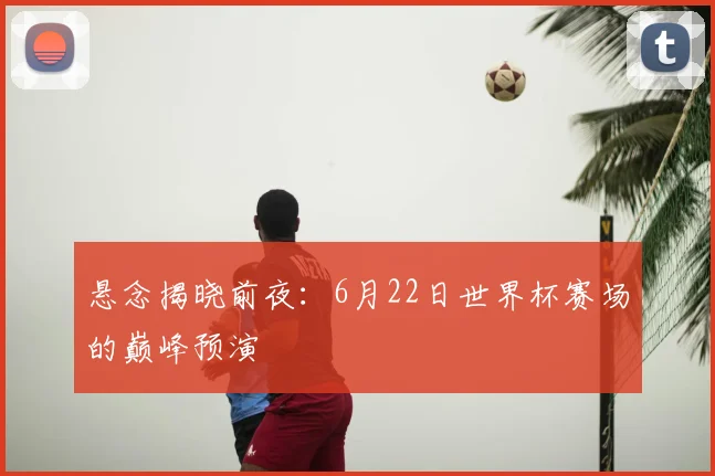悬念揭晓前夜：6月22日世界杯赛场的巅峰预演