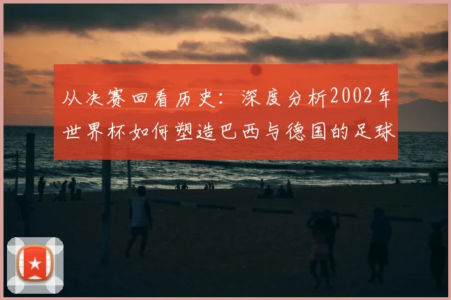 从决赛回看历史:深度分析2002年世界杯如何塑造巴西与德国的足球轨迹