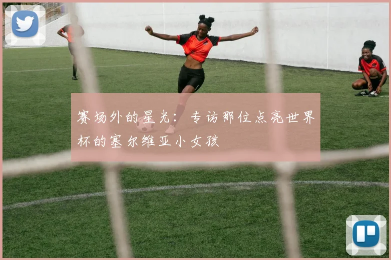 赛场外的星光:专访那位点亮世界杯的塞尔维亚小女孩