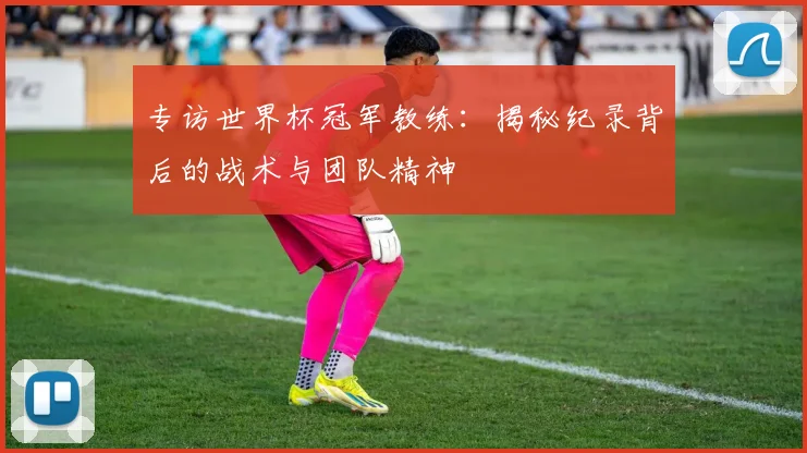 专访世界杯冠军教练:揭秘纪录背后的战术与团队精神
