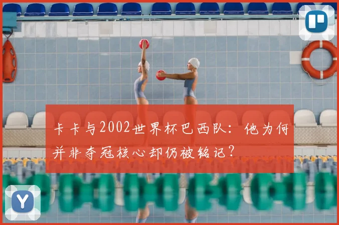 卡卡与2002世界杯巴西队：他为何并非夺冠核心却仍被铭记？