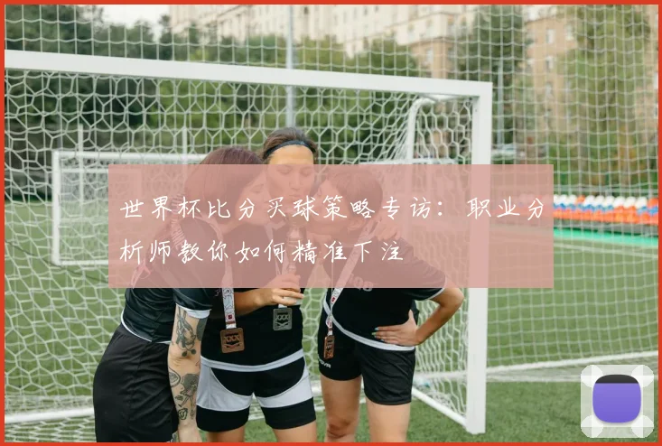 世界杯比分买球策略专访:职业分析师教你如何精准下注
