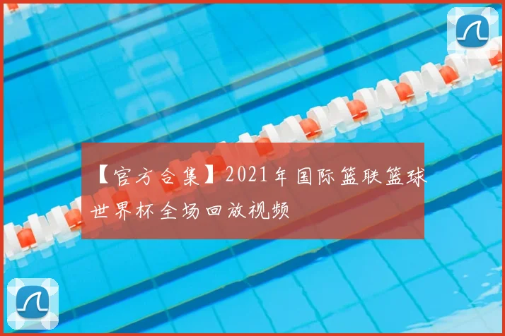 【官方合集】2021年国际篮联篮球世界杯全场回放视频