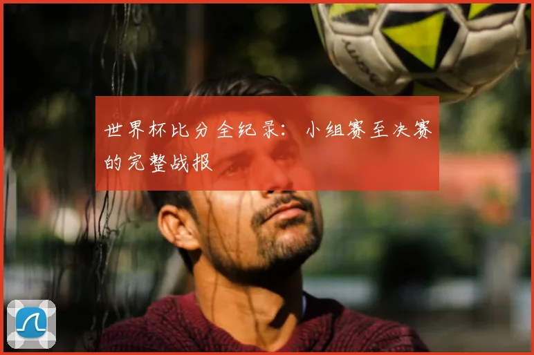 世界杯比分全纪录:小组赛至决赛的完整战报