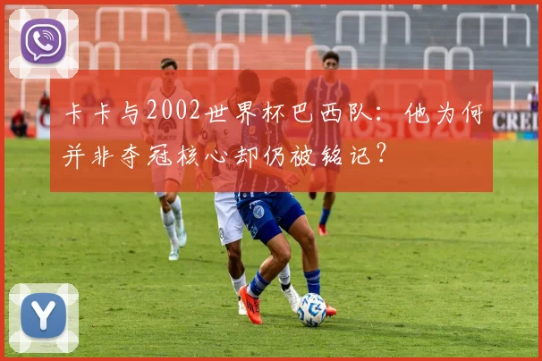 卡卡与2002世界杯巴西队:他为何并非夺冠核心却仍被铭记?