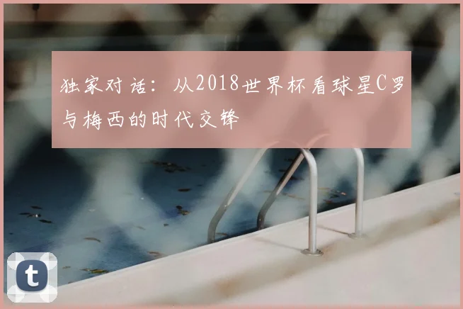 独家对话:从2018世界杯看球星C罗与梅西的时代交锋