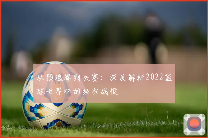 从预选赛到决赛:深度解析2022篮球世界杯的经典战役
