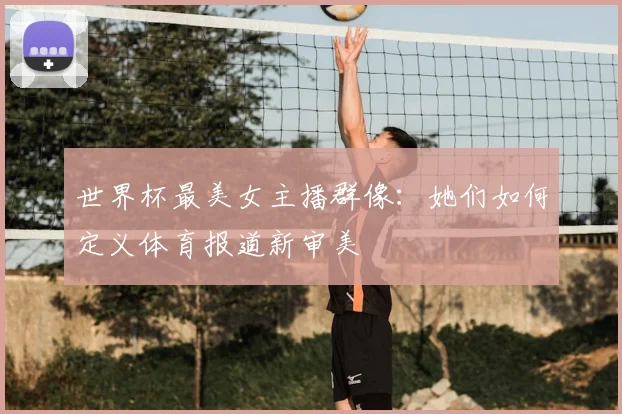 世界杯最美女主播群像：她们如何定义体育报道新审美