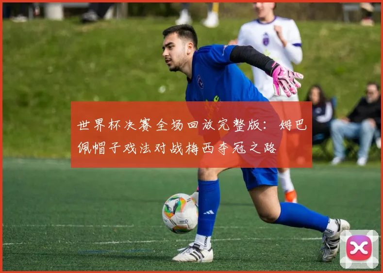 世界杯决赛全场回放完整版：姆巴佩帽子戏法对战梅西夺冠之路