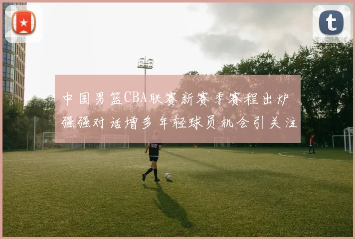 中国男篮CBA联赛新赛季赛程出炉 强强对话增多年轻球员机会引关注