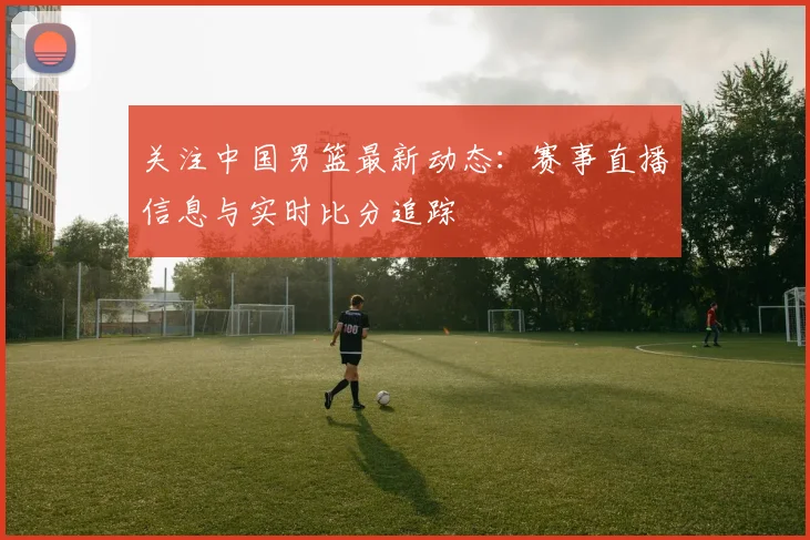 关注中国男篮最新动态:赛事直播信息与实时比分追踪