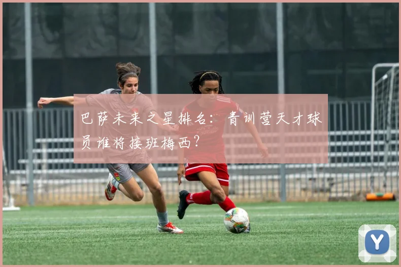 巴萨未来之星排名:青训营天才球员谁将接班梅西?
