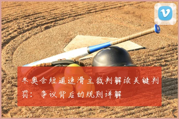 冬奥会短道速滑主裁判解读关键判罚:争议背后的规则详解