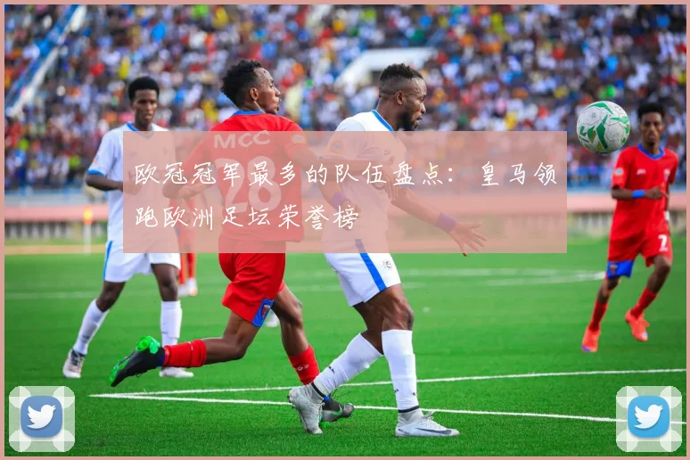 欧冠冠军最多的队伍盘点:皇马领跑欧洲足坛荣誉榜