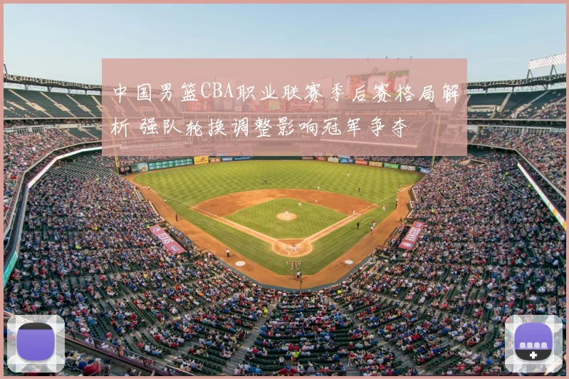 中国男篮CBA职业联赛季后赛格局解析 强队轮换调整影响冠军争夺